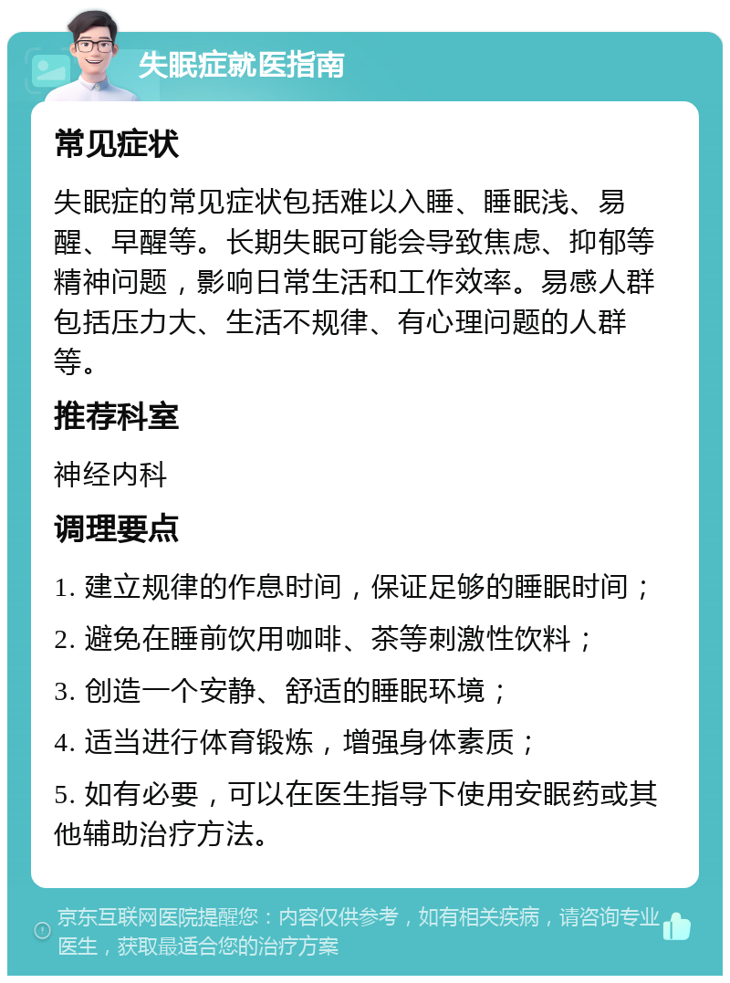 失眠症就医指南 常见症状 失眠症的常见症状包括难以入睡、睡眠浅、易醒、早醒等。长期失眠可能会导致焦虑、抑郁等精神问题，影响日常生活和工作效率。易感人群包括压力大、生活不规律、有心理问题的人群等。 推荐科室 神经内科 调理要点 1. 建立规律的作息时间，保证足够的睡眠时间； 2. 避免在睡前饮用咖啡、茶等刺激性饮料； 3. 创造一个安静、舒适的睡眠环境； 4. 适当进行体育锻炼，增强身体素质； 5. 如有必要，可以在医生指导下使用安眠药或其他辅助治疗方法。