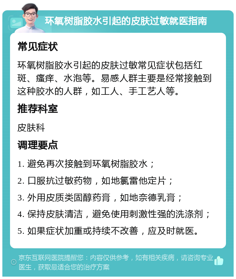 环氧树脂胶水引起的皮肤过敏就医指南 常见症状 环氧树脂胶水引起的皮肤过敏常见症状包括红斑、瘙痒、水泡等。易感人群主要是经常接触到这种胶水的人群，如工人、手工艺人等。 推荐科室 皮肤科 调理要点 1. 避免再次接触到环氧树脂胶水； 2. 口服抗过敏药物，如地氯雷他定片； 3. 外用皮质类固醇药膏，如地奈德乳膏； 4. 保持皮肤清洁，避免使用刺激性强的洗涤剂； 5. 如果症状加重或持续不改善，应及时就医。