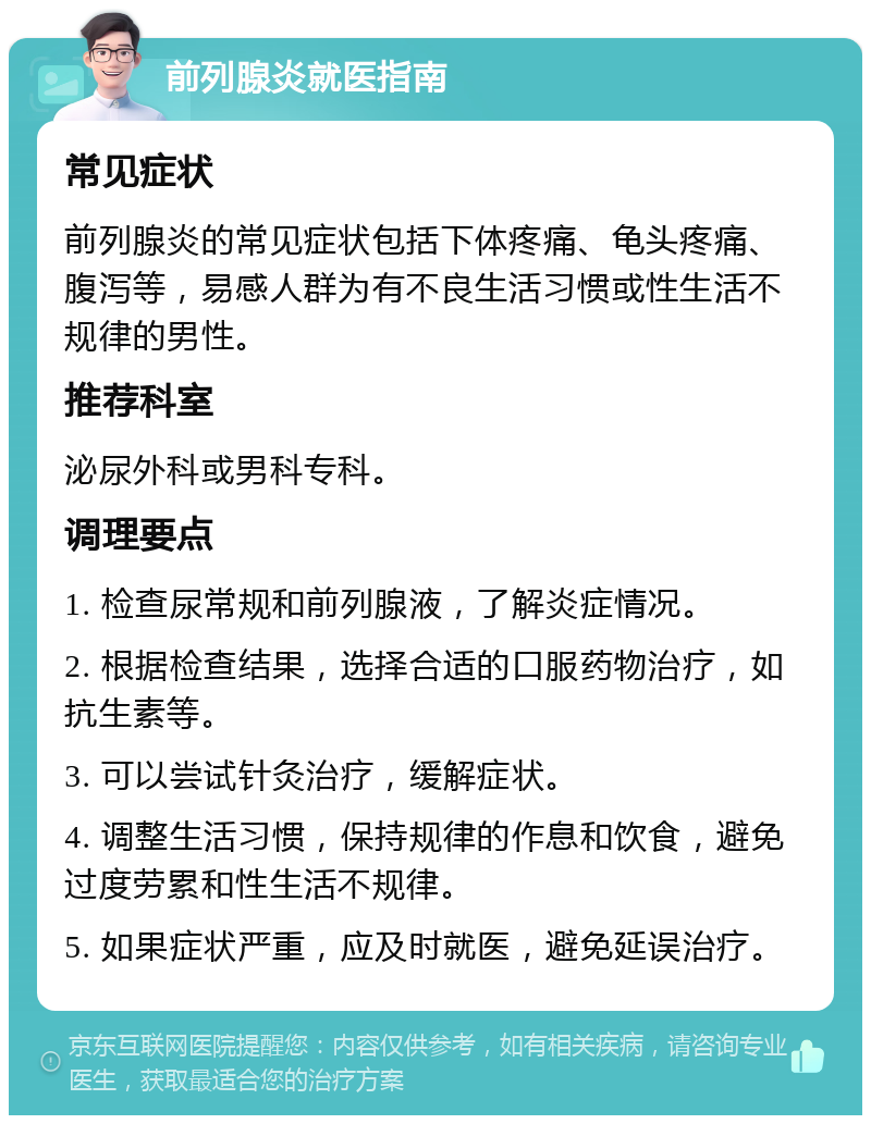 前列腺炎就医指南 常见症状 前列腺炎的常见症状包括下体疼痛、龟头疼痛、腹泻等，易感人群为有不良生活习惯或性生活不规律的男性。 推荐科室 泌尿外科或男科专科。 调理要点 1. 检查尿常规和前列腺液，了解炎症情况。 2. 根据检查结果，选择合适的口服药物治疗，如抗生素等。 3. 可以尝试针灸治疗，缓解症状。 4. 调整生活习惯，保持规律的作息和饮食，避免过度劳累和性生活不规律。 5. 如果症状严重，应及时就医，避免延误治疗。