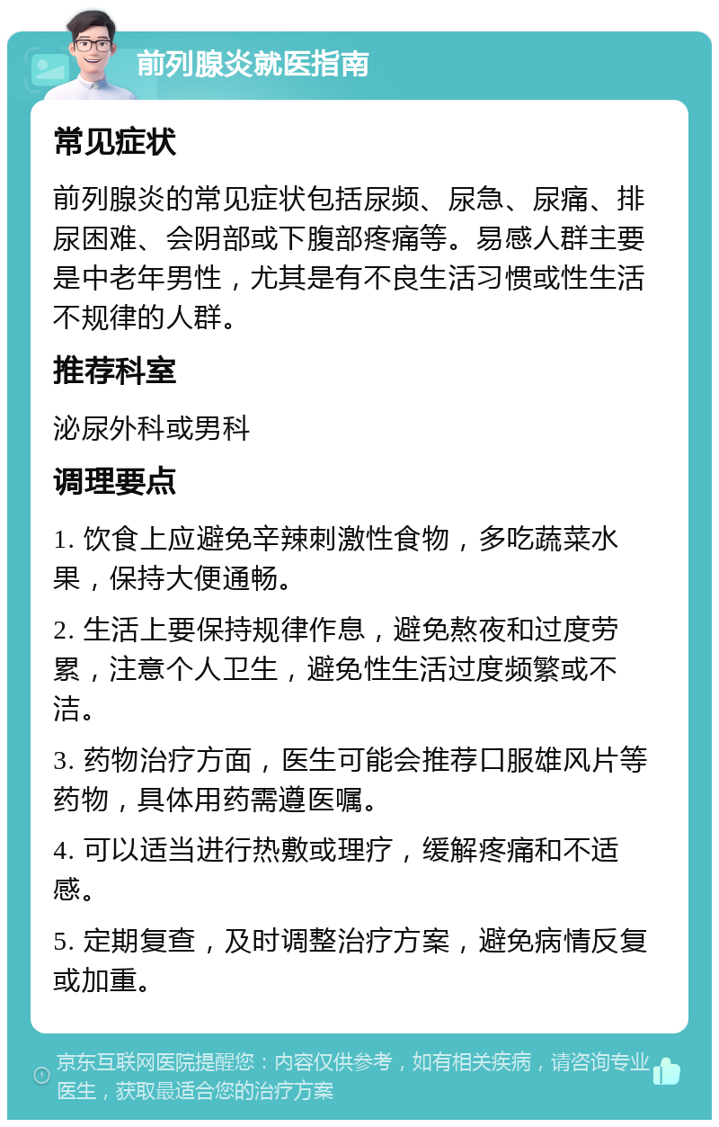 前列腺炎就医指南 常见症状 前列腺炎的常见症状包括尿频、尿急、尿痛、排尿困难、会阴部或下腹部疼痛等。易感人群主要是中老年男性，尤其是有不良生活习惯或性生活不规律的人群。 推荐科室 泌尿外科或男科 调理要点 1. 饮食上应避免辛辣刺激性食物，多吃蔬菜水果，保持大便通畅。 2. 生活上要保持规律作息，避免熬夜和过度劳累，注意个人卫生，避免性生活过度频繁或不洁。 3. 药物治疗方面，医生可能会推荐口服雄风片等药物，具体用药需遵医嘱。 4. 可以适当进行热敷或理疗，缓解疼痛和不适感。 5. 定期复查，及时调整治疗方案，避免病情反复或加重。