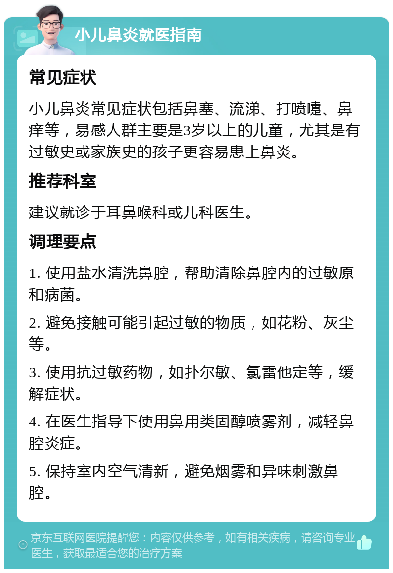 小儿鼻炎就医指南 常见症状 小儿鼻炎常见症状包括鼻塞、流涕、打喷嚏、鼻痒等，易感人群主要是3岁以上的儿童，尤其是有过敏史或家族史的孩子更容易患上鼻炎。 推荐科室 建议就诊于耳鼻喉科或儿科医生。 调理要点 1. 使用盐水清洗鼻腔，帮助清除鼻腔内的过敏原和病菌。 2. 避免接触可能引起过敏的物质，如花粉、灰尘等。 3. 使用抗过敏药物，如扑尔敏、氯雷他定等，缓解症状。 4. 在医生指导下使用鼻用类固醇喷雾剂，减轻鼻腔炎症。 5. 保持室内空气清新，避免烟雾和异味刺激鼻腔。