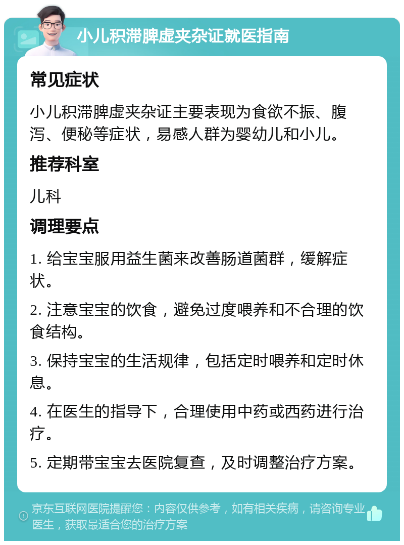 小儿积滞脾虚夹杂证就医指南 常见症状 小儿积滞脾虚夹杂证主要表现为食欲不振、腹泻、便秘等症状，易感人群为婴幼儿和小儿。 推荐科室 儿科 调理要点 1. 给宝宝服用益生菌来改善肠道菌群，缓解症状。 2. 注意宝宝的饮食，避免过度喂养和不合理的饮食结构。 3. 保持宝宝的生活规律，包括定时喂养和定时休息。 4. 在医生的指导下，合理使用中药或西药进行治疗。 5. 定期带宝宝去医院复查，及时调整治疗方案。