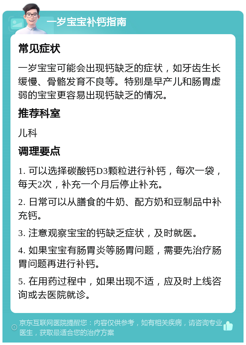 一岁宝宝补钙指南 常见症状 一岁宝宝可能会出现钙缺乏的症状，如牙齿生长缓慢、骨骼发育不良等。特别是早产儿和肠胃虚弱的宝宝更容易出现钙缺乏的情况。 推荐科室 儿科 调理要点 1. 可以选择碳酸钙D3颗粒进行补钙，每次一袋，每天2次，补充一个月后停止补充。 2. 日常可以从膳食的牛奶、配方奶和豆制品中补充钙。 3. 注意观察宝宝的钙缺乏症状，及时就医。 4. 如果宝宝有肠胃炎等肠胃问题，需要先治疗肠胃问题再进行补钙。 5. 在用药过程中，如果出现不适，应及时上线咨询或去医院就诊。