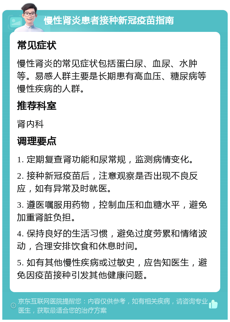 慢性肾炎患者接种新冠疫苗指南 常见症状 慢性肾炎的常见症状包括蛋白尿、血尿、水肿等。易感人群主要是长期患有高血压、糖尿病等慢性疾病的人群。 推荐科室 肾内科 调理要点 1. 定期复查肾功能和尿常规，监测病情变化。 2. 接种新冠疫苗后，注意观察是否出现不良反应，如有异常及时就医。 3. 遵医嘱服用药物，控制血压和血糖水平，避免加重肾脏负担。 4. 保持良好的生活习惯，避免过度劳累和情绪波动，合理安排饮食和休息时间。 5. 如有其他慢性疾病或过敏史，应告知医生，避免因疫苗接种引发其他健康问题。