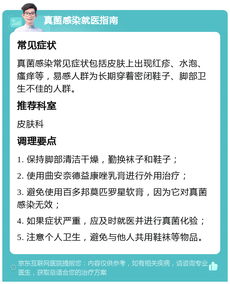 真菌感染就医指南 常见症状 真菌感染常见症状包括皮肤上出现红疹、水泡、瘙痒等，易感人群为长期穿着密闭鞋子、脚部卫生不佳的人群。 推荐科室 皮肤科 调理要点 1. 保持脚部清洁干燥，勤换袜子和鞋子； 2. 使用曲安奈德益康唑乳膏进行外用治疗； 3. 避免使用百多邦莫匹罗星软膏，因为它对真菌感染无效； 4. 如果症状严重，应及时就医并进行真菌化验； 5. 注意个人卫生，避免与他人共用鞋袜等物品。