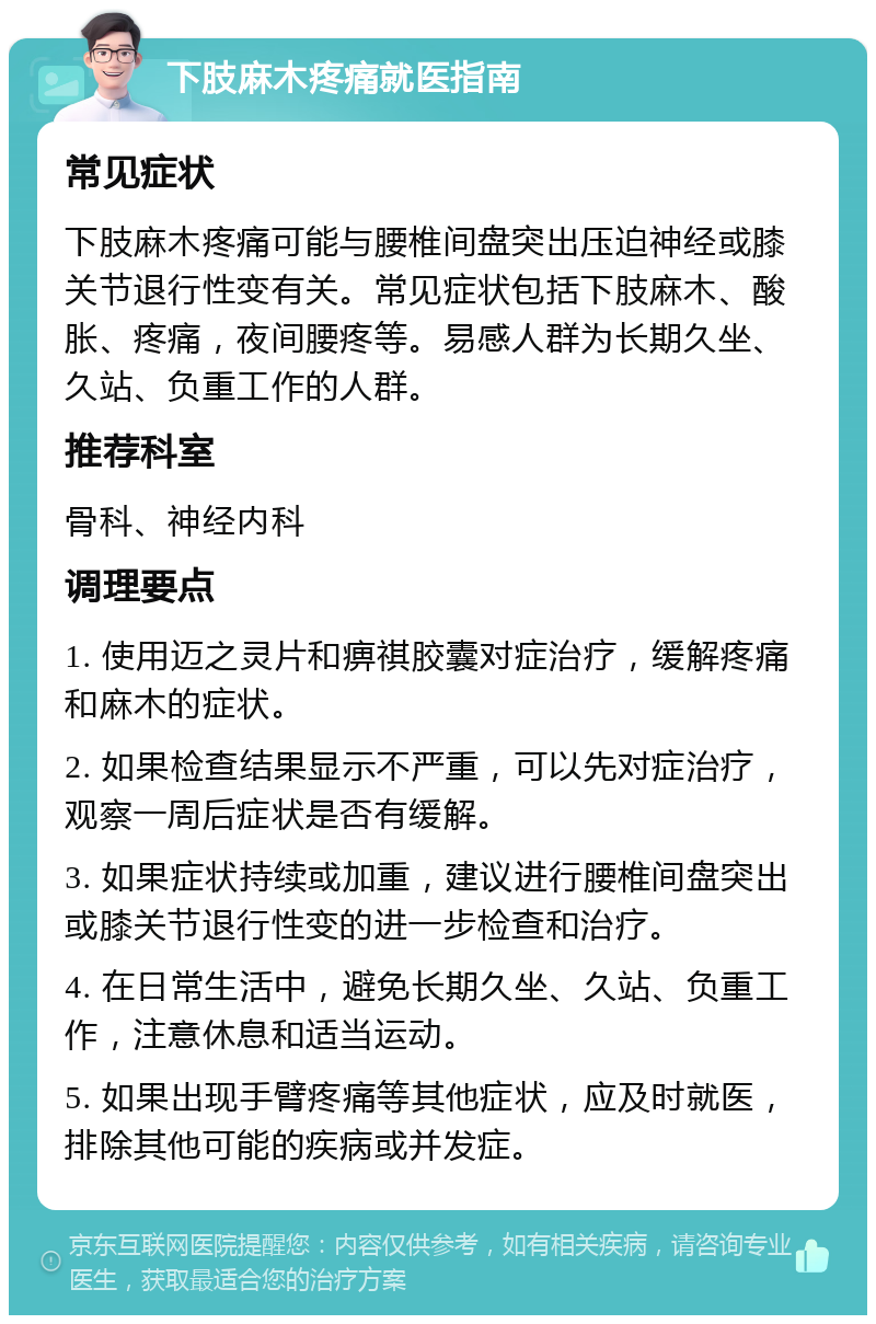 下肢麻木疼痛就医指南 常见症状 下肢麻木疼痛可能与腰椎间盘突出压迫神经或膝关节退行性变有关。常见症状包括下肢麻木、酸胀、疼痛，夜间腰疼等。易感人群为长期久坐、久站、负重工作的人群。 推荐科室 骨科、神经内科 调理要点 1. 使用迈之灵片和痹祺胶囊对症治疗，缓解疼痛和麻木的症状。 2. 如果检查结果显示不严重，可以先对症治疗，观察一周后症状是否有缓解。 3. 如果症状持续或加重，建议进行腰椎间盘突出或膝关节退行性变的进一步检查和治疗。 4. 在日常生活中，避免长期久坐、久站、负重工作，注意休息和适当运动。 5. 如果出现手臂疼痛等其他症状，应及时就医，排除其他可能的疾病或并发症。