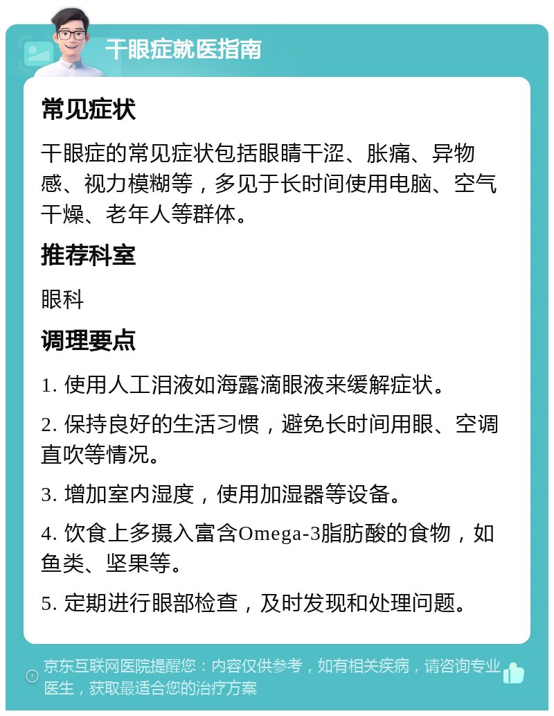 干眼症就医指南 常见症状 干眼症的常见症状包括眼睛干涩、胀痛、异物感、视力模糊等，多见于长时间使用电脑、空气干燥、老年人等群体。 推荐科室 眼科 调理要点 1. 使用人工泪液如海露滴眼液来缓解症状。 2. 保持良好的生活习惯，避免长时间用眼、空调直吹等情况。 3. 增加室内湿度，使用加湿器等设备。 4. 饮食上多摄入富含Omega-3脂肪酸的食物，如鱼类、坚果等。 5. 定期进行眼部检查，及时发现和处理问题。