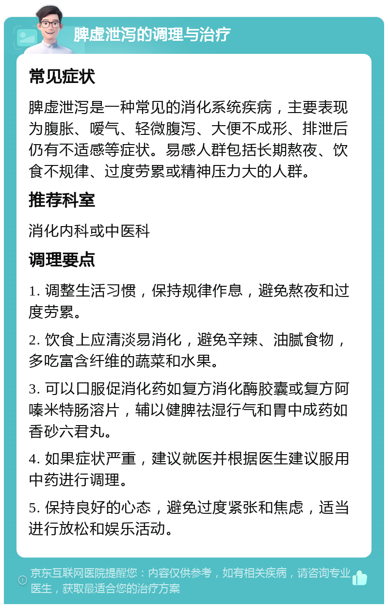 脾虚泄泻的调理与治疗 常见症状 脾虚泄泻是一种常见的消化系统疾病，主要表现为腹胀、嗳气、轻微腹泻、大便不成形、排泄后仍有不适感等症状。易感人群包括长期熬夜、饮食不规律、过度劳累或精神压力大的人群。 推荐科室 消化内科或中医科 调理要点 1. 调整生活习惯，保持规律作息，避免熬夜和过度劳累。 2. 饮食上应清淡易消化，避免辛辣、油腻食物，多吃富含纤维的蔬菜和水果。 3. 可以口服促消化药如复方消化酶胶囊或复方阿嗪米特肠溶片，辅以健脾祛湿行气和胃中成药如香砂六君丸。 4. 如果症状严重，建议就医并根据医生建议服用中药进行调理。 5. 保持良好的心态，避免过度紧张和焦虑，适当进行放松和娱乐活动。