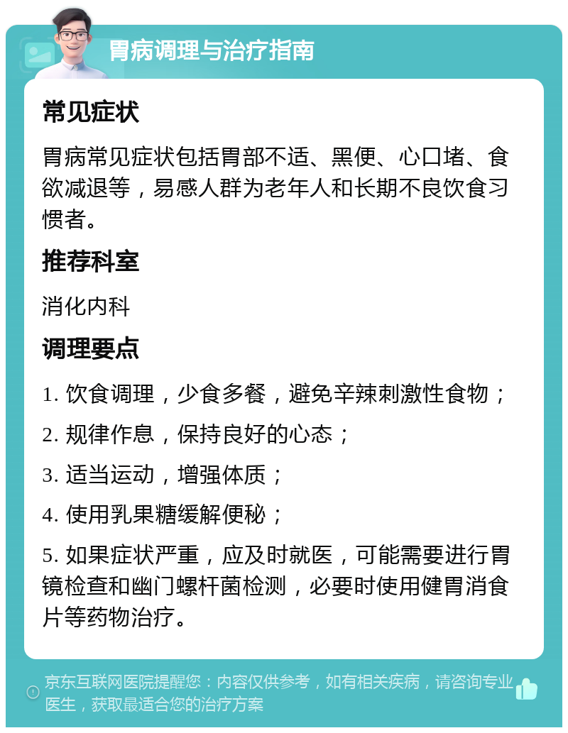 胃病调理与治疗指南 常见症状 胃病常见症状包括胃部不适、黑便、心口堵、食欲减退等，易感人群为老年人和长期不良饮食习惯者。 推荐科室 消化内科 调理要点 1. 饮食调理，少食多餐，避免辛辣刺激性食物； 2. 规律作息，保持良好的心态； 3. 适当运动，增强体质； 4. 使用乳果糖缓解便秘； 5. 如果症状严重，应及时就医，可能需要进行胃镜检查和幽门螺杆菌检测，必要时使用健胃消食片等药物治疗。