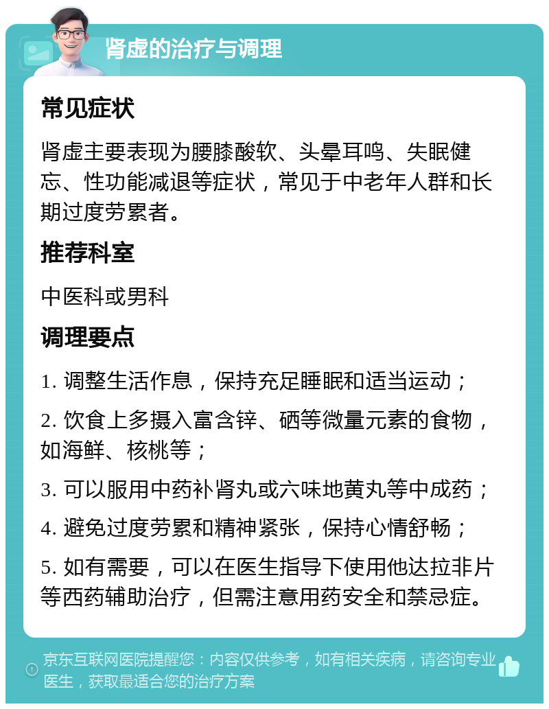 肾虚的治疗与调理 常见症状 肾虚主要表现为腰膝酸软、头晕耳鸣、失眠健忘、性功能减退等症状，常见于中老年人群和长期过度劳累者。 推荐科室 中医科或男科 调理要点 1. 调整生活作息，保持充足睡眠和适当运动； 2. 饮食上多摄入富含锌、硒等微量元素的食物，如海鲜、核桃等； 3. 可以服用中药补肾丸或六味地黄丸等中成药； 4. 避免过度劳累和精神紧张，保持心情舒畅； 5. 如有需要，可以在医生指导下使用他达拉非片等西药辅助治疗，但需注意用药安全和禁忌症。