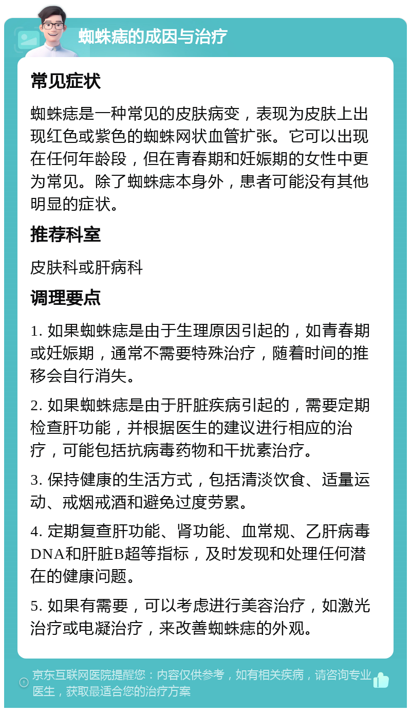 蜘蛛痣的成因与治疗 常见症状 蜘蛛痣是一种常见的皮肤病变，表现为皮肤上出现红色或紫色的蜘蛛网状血管扩张。它可以出现在任何年龄段，但在青春期和妊娠期的女性中更为常见。除了蜘蛛痣本身外，患者可能没有其他明显的症状。 推荐科室 皮肤科或肝病科 调理要点 1. 如果蜘蛛痣是由于生理原因引起的，如青春期或妊娠期，通常不需要特殊治疗，随着时间的推移会自行消失。 2. 如果蜘蛛痣是由于肝脏疾病引起的，需要定期检查肝功能，并根据医生的建议进行相应的治疗，可能包括抗病毒药物和干扰素治疗。 3. 保持健康的生活方式，包括清淡饮食、适量运动、戒烟戒酒和避免过度劳累。 4. 定期复查肝功能、肾功能、血常规、乙肝病毒DNA和肝脏B超等指标，及时发现和处理任何潜在的健康问题。 5. 如果有需要，可以考虑进行美容治疗，如激光治疗或电凝治疗，来改善蜘蛛痣的外观。