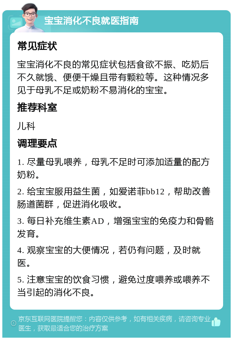 宝宝消化不良就医指南 常见症状 宝宝消化不良的常见症状包括食欲不振、吃奶后不久就饿、便便干燥且带有颗粒等。这种情况多见于母乳不足或奶粉不易消化的宝宝。 推荐科室 儿科 调理要点 1. 尽量母乳喂养，母乳不足时可添加适量的配方奶粉。 2. 给宝宝服用益生菌，如爱诺菲bb12，帮助改善肠道菌群，促进消化吸收。 3. 每日补充维生素AD，增强宝宝的免疫力和骨骼发育。 4. 观察宝宝的大便情况，若仍有问题，及时就医。 5. 注意宝宝的饮食习惯，避免过度喂养或喂养不当引起的消化不良。