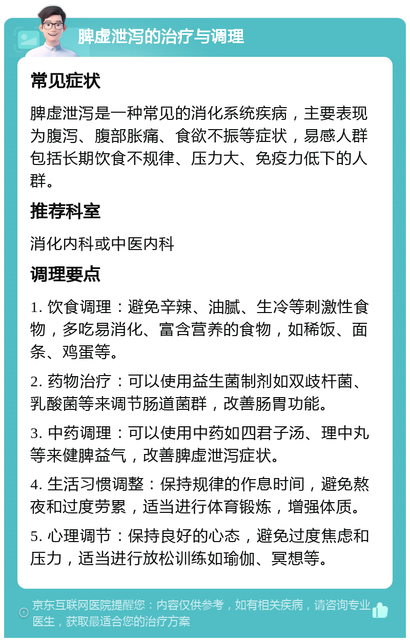 脾虚泄泻的治疗与调理 常见症状 脾虚泄泻是一种常见的消化系统疾病，主要表现为腹泻、腹部胀痛、食欲不振等症状，易感人群包括长期饮食不规律、压力大、免疫力低下的人群。 推荐科室 消化内科或中医内科 调理要点 1. 饮食调理：避免辛辣、油腻、生冷等刺激性食物，多吃易消化、富含营养的食物，如稀饭、面条、鸡蛋等。 2. 药物治疗：可以使用益生菌制剂如双歧杆菌、乳酸菌等来调节肠道菌群，改善肠胃功能。 3. 中药调理：可以使用中药如四君子汤、理中丸等来健脾益气，改善脾虚泄泻症状。 4. 生活习惯调整：保持规律的作息时间，避免熬夜和过度劳累，适当进行体育锻炼，增强体质。 5. 心理调节：保持良好的心态，避免过度焦虑和压力，适当进行放松训练如瑜伽、冥想等。