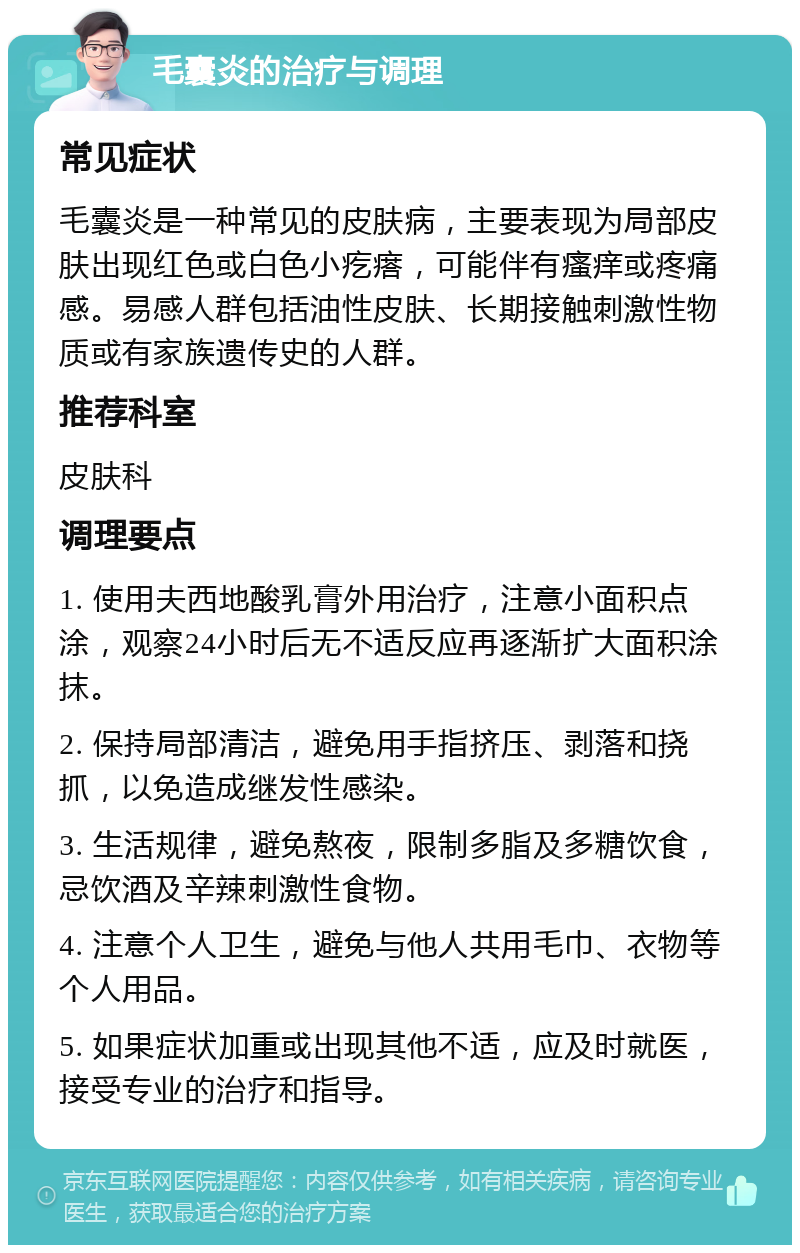 毛囊炎的治疗与调理 常见症状 毛囊炎是一种常见的皮肤病，主要表现为局部皮肤出现红色或白色小疙瘩，可能伴有瘙痒或疼痛感。易感人群包括油性皮肤、长期接触刺激性物质或有家族遗传史的人群。 推荐科室 皮肤科 调理要点 1. 使用夫西地酸乳膏外用治疗，注意小面积点涂，观察24小时后无不适反应再逐渐扩大面积涂抹。 2. 保持局部清洁，避免用手指挤压、剥落和挠抓，以免造成继发性感染。 3. 生活规律，避免熬夜，限制多脂及多糖饮食，忌饮酒及辛辣刺激性食物。 4. 注意个人卫生，避免与他人共用毛巾、衣物等个人用品。 5. 如果症状加重或出现其他不适，应及时就医，接受专业的治疗和指导。