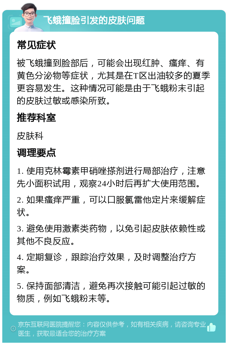 飞蛾撞脸引发的皮肤问题 常见症状 被飞蛾撞到脸部后，可能会出现红肿、瘙痒、有黄色分泌物等症状，尤其是在T区出油较多的夏季更容易发生。这种情况可能是由于飞蛾粉末引起的皮肤过敏或感染所致。 推荐科室 皮肤科 调理要点 1. 使用克林霉素甲硝唑搽剂进行局部治疗，注意先小面积试用，观察24小时后再扩大使用范围。 2. 如果瘙痒严重，可以口服氯雷他定片来缓解症状。 3. 避免使用激素类药物，以免引起皮肤依赖性或其他不良反应。 4. 定期复诊，跟踪治疗效果，及时调整治疗方案。 5. 保持面部清洁，避免再次接触可能引起过敏的物质，例如飞蛾粉末等。