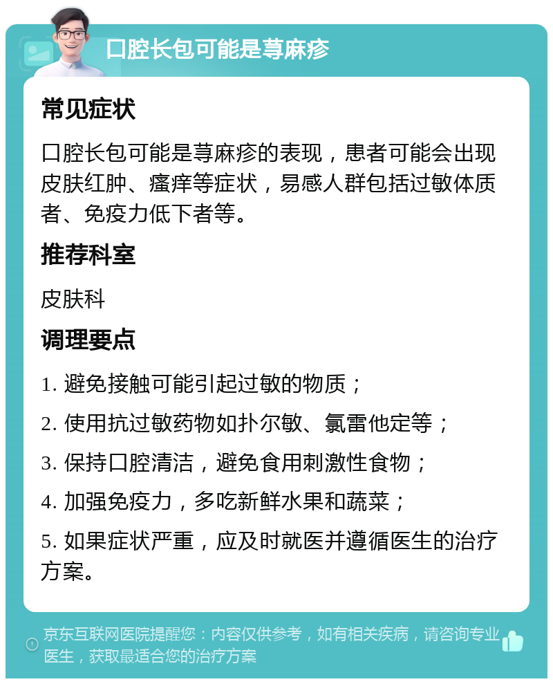 口腔长包可能是荨麻疹 常见症状 口腔长包可能是荨麻疹的表现，患者可能会出现皮肤红肿、瘙痒等症状，易感人群包括过敏体质者、免疫力低下者等。 推荐科室 皮肤科 调理要点 1. 避免接触可能引起过敏的物质； 2. 使用抗过敏药物如扑尔敏、氯雷他定等； 3. 保持口腔清洁，避免食用刺激性食物； 4. 加强免疫力，多吃新鲜水果和蔬菜； 5. 如果症状严重，应及时就医并遵循医生的治疗方案。