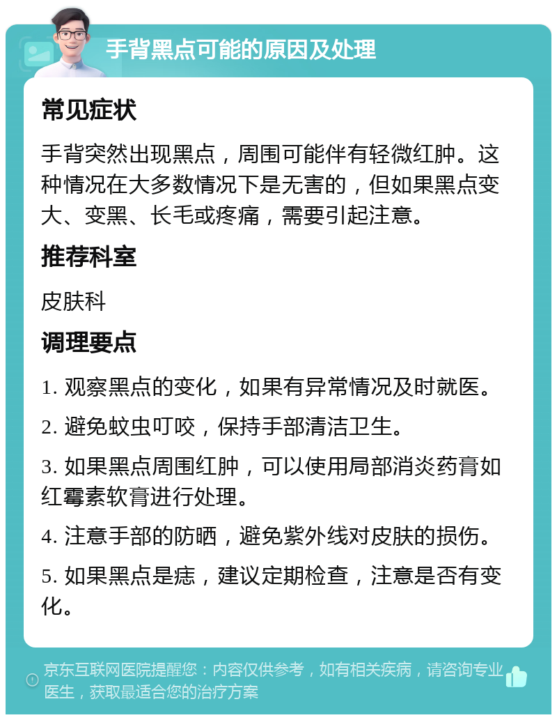 手背黑点可能的原因及处理 常见症状 手背突然出现黑点，周围可能伴有轻微红肿。这种情况在大多数情况下是无害的，但如果黑点变大、变黑、长毛或疼痛，需要引起注意。 推荐科室 皮肤科 调理要点 1. 观察黑点的变化，如果有异常情况及时就医。 2. 避免蚊虫叮咬，保持手部清洁卫生。 3. 如果黑点周围红肿，可以使用局部消炎药膏如红霉素软膏进行处理。 4. 注意手部的防晒，避免紫外线对皮肤的损伤。 5. 如果黑点是痣，建议定期检查，注意是否有变化。