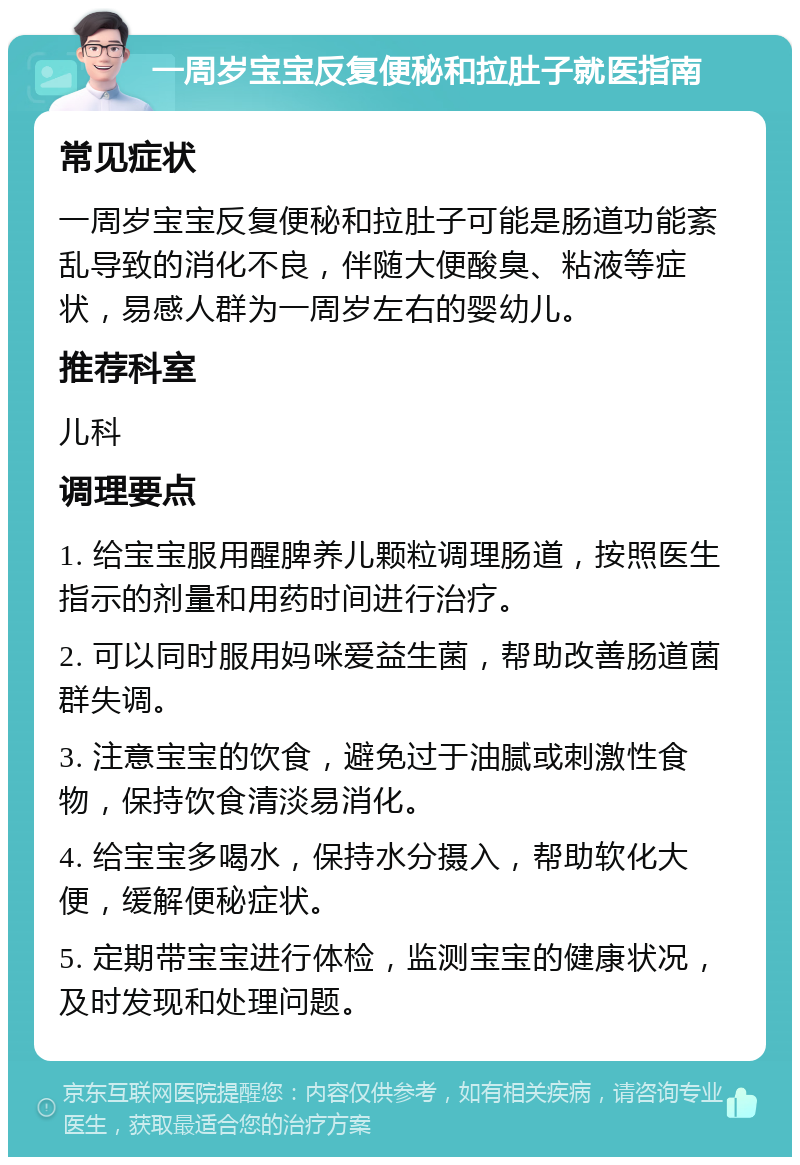 一周岁宝宝反复便秘和拉肚子就医指南 常见症状 一周岁宝宝反复便秘和拉肚子可能是肠道功能紊乱导致的消化不良，伴随大便酸臭、粘液等症状，易感人群为一周岁左右的婴幼儿。 推荐科室 儿科 调理要点 1. 给宝宝服用醒脾养儿颗粒调理肠道，按照医生指示的剂量和用药时间进行治疗。 2. 可以同时服用妈咪爱益生菌，帮助改善肠道菌群失调。 3. 注意宝宝的饮食，避免过于油腻或刺激性食物，保持饮食清淡易消化。 4. 给宝宝多喝水，保持水分摄入，帮助软化大便，缓解便秘症状。 5. 定期带宝宝进行体检，监测宝宝的健康状况，及时发现和处理问题。