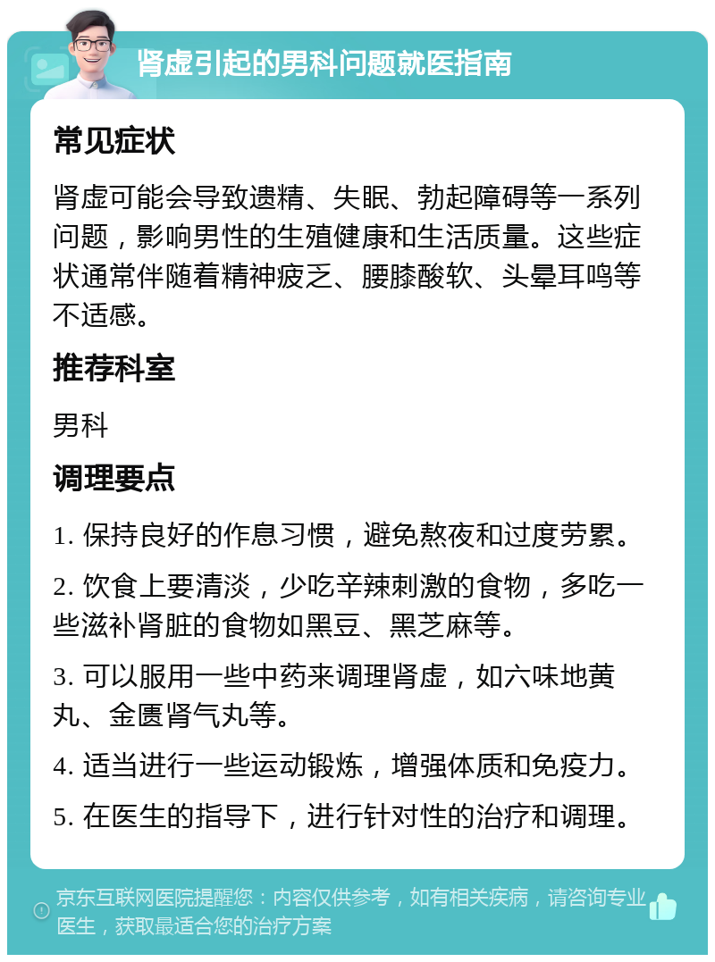 肾虚引起的男科问题就医指南 常见症状 肾虚可能会导致遗精、失眠、勃起障碍等一系列问题，影响男性的生殖健康和生活质量。这些症状通常伴随着精神疲乏、腰膝酸软、头晕耳鸣等不适感。 推荐科室 男科 调理要点 1. 保持良好的作息习惯，避免熬夜和过度劳累。 2. 饮食上要清淡，少吃辛辣刺激的食物，多吃一些滋补肾脏的食物如黑豆、黑芝麻等。 3. 可以服用一些中药来调理肾虚，如六味地黄丸、金匮肾气丸等。 4. 适当进行一些运动锻炼，增强体质和免疫力。 5. 在医生的指导下，进行针对性的治疗和调理。