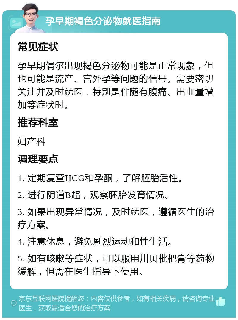 孕早期褐色分泌物就医指南 常见症状 孕早期偶尔出现褐色分泌物可能是正常现象，但也可能是流产、宫外孕等问题的信号。需要密切关注并及时就医，特别是伴随有腹痛、出血量增加等症状时。 推荐科室 妇产科 调理要点 1. 定期复查HCG和孕酮，了解胚胎活性。 2. 进行阴道B超，观察胚胎发育情况。 3. 如果出现异常情况，及时就医，遵循医生的治疗方案。 4. 注意休息，避免剧烈运动和性生活。 5. 如有咳嗽等症状，可以服用川贝枇杷膏等药物缓解，但需在医生指导下使用。