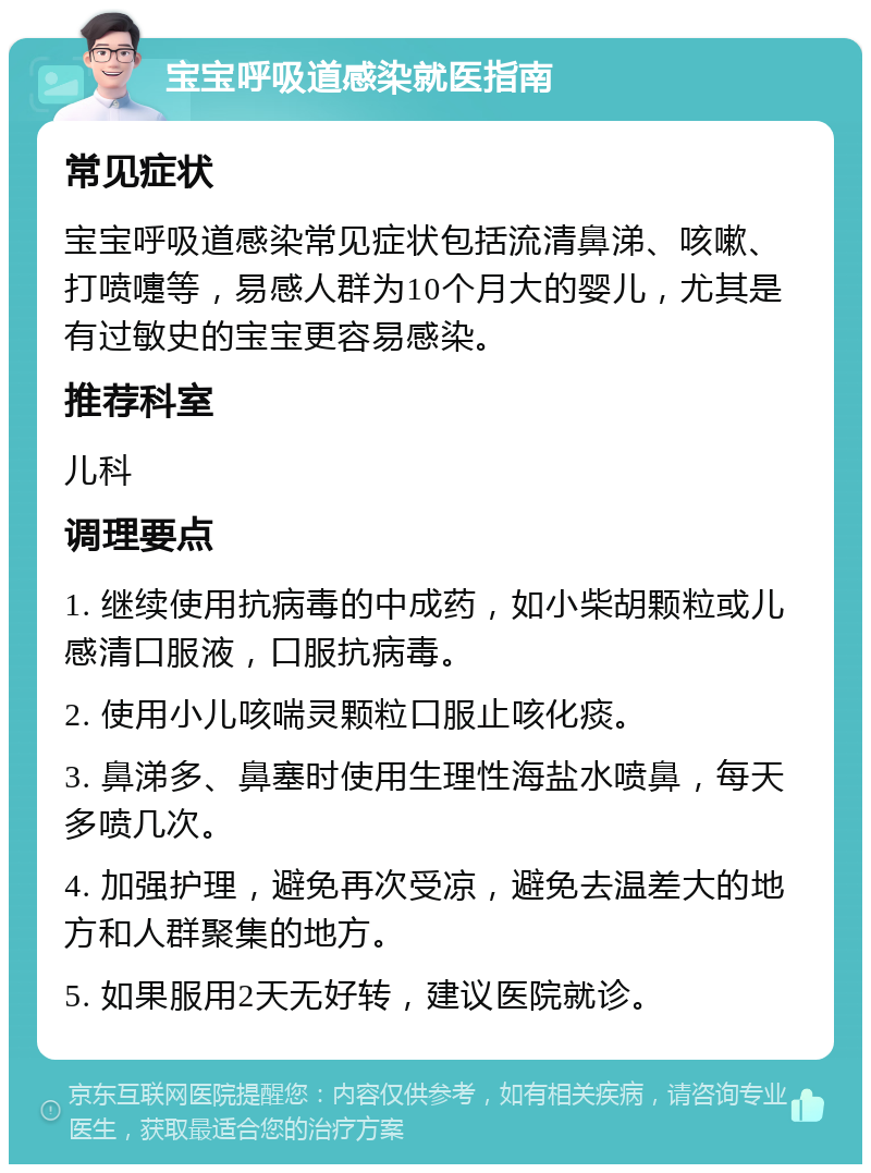 宝宝呼吸道感染就医指南 常见症状 宝宝呼吸道感染常见症状包括流清鼻涕、咳嗽、打喷嚏等，易感人群为10个月大的婴儿，尤其是有过敏史的宝宝更容易感染。 推荐科室 儿科 调理要点 1. 继续使用抗病毒的中成药，如小柴胡颗粒或儿感清口服液，口服抗病毒。 2. 使用小儿咳喘灵颗粒口服止咳化痰。 3. 鼻涕多、鼻塞时使用生理性海盐水喷鼻，每天多喷几次。 4. 加强护理，避免再次受凉，避免去温差大的地方和人群聚集的地方。 5. 如果服用2天无好转，建议医院就诊。