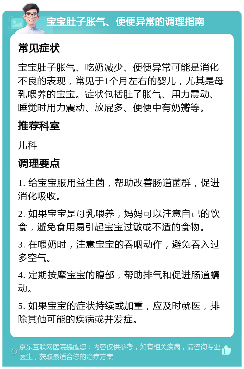 宝宝肚子胀气、便便异常的调理指南 常见症状 宝宝肚子胀气、吃奶减少、便便异常可能是消化不良的表现，常见于1个月左右的婴儿，尤其是母乳喂养的宝宝。症状包括肚子胀气、用力震动、睡觉时用力震动、放屁多、便便中有奶瓣等。 推荐科室 儿科 调理要点 1. 给宝宝服用益生菌，帮助改善肠道菌群，促进消化吸收。 2. 如果宝宝是母乳喂养，妈妈可以注意自己的饮食，避免食用易引起宝宝过敏或不适的食物。 3. 在喂奶时，注意宝宝的吞咽动作，避免吞入过多空气。 4. 定期按摩宝宝的腹部，帮助排气和促进肠道蠕动。 5. 如果宝宝的症状持续或加重，应及时就医，排除其他可能的疾病或并发症。