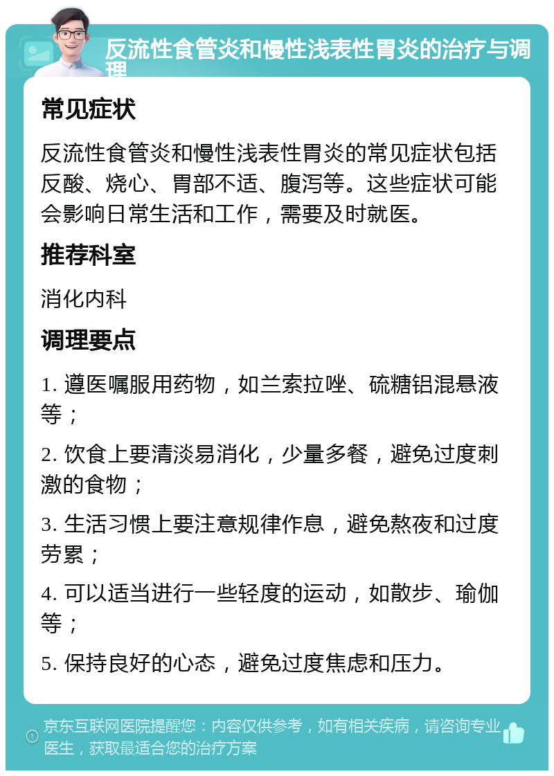 反流性食管炎和慢性浅表性胃炎的治疗与调理 常见症状 反流性食管炎和慢性浅表性胃炎的常见症状包括反酸、烧心、胃部不适、腹泻等。这些症状可能会影响日常生活和工作，需要及时就医。 推荐科室 消化内科 调理要点 1. 遵医嘱服用药物，如兰索拉唑、硫糖铝混悬液等； 2. 饮食上要清淡易消化，少量多餐，避免过度刺激的食物； 3. 生活习惯上要注意规律作息，避免熬夜和过度劳累； 4. 可以适当进行一些轻度的运动，如散步、瑜伽等； 5. 保持良好的心态，避免过度焦虑和压力。