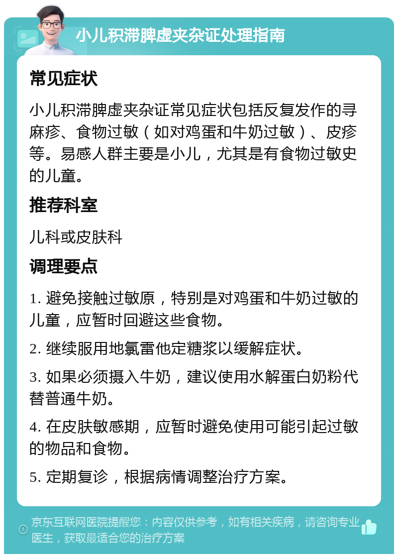 小儿积滞脾虚夹杂证处理指南 常见症状 小儿积滞脾虚夹杂证常见症状包括反复发作的寻麻疹、食物过敏（如对鸡蛋和牛奶过敏）、皮疹等。易感人群主要是小儿，尤其是有食物过敏史的儿童。 推荐科室 儿科或皮肤科 调理要点 1. 避免接触过敏原，特别是对鸡蛋和牛奶过敏的儿童，应暂时回避这些食物。 2. 继续服用地氯雷他定糖浆以缓解症状。 3. 如果必须摄入牛奶，建议使用水解蛋白奶粉代替普通牛奶。 4. 在皮肤敏感期，应暂时避免使用可能引起过敏的物品和食物。 5. 定期复诊，根据病情调整治疗方案。