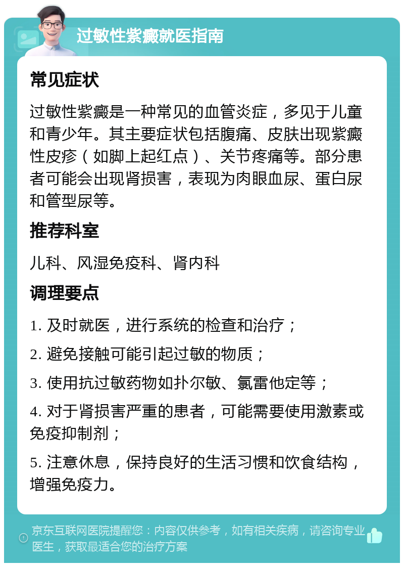 过敏性紫癜就医指南 常见症状 过敏性紫癜是一种常见的血管炎症，多见于儿童和青少年。其主要症状包括腹痛、皮肤出现紫癜性皮疹（如脚上起红点）、关节疼痛等。部分患者可能会出现肾损害，表现为肉眼血尿、蛋白尿和管型尿等。 推荐科室 儿科、风湿免疫科、肾内科 调理要点 1. 及时就医，进行系统的检查和治疗； 2. 避免接触可能引起过敏的物质； 3. 使用抗过敏药物如扑尔敏、氯雷他定等； 4. 对于肾损害严重的患者，可能需要使用激素或免疫抑制剂； 5. 注意休息，保持良好的生活习惯和饮食结构，增强免疫力。