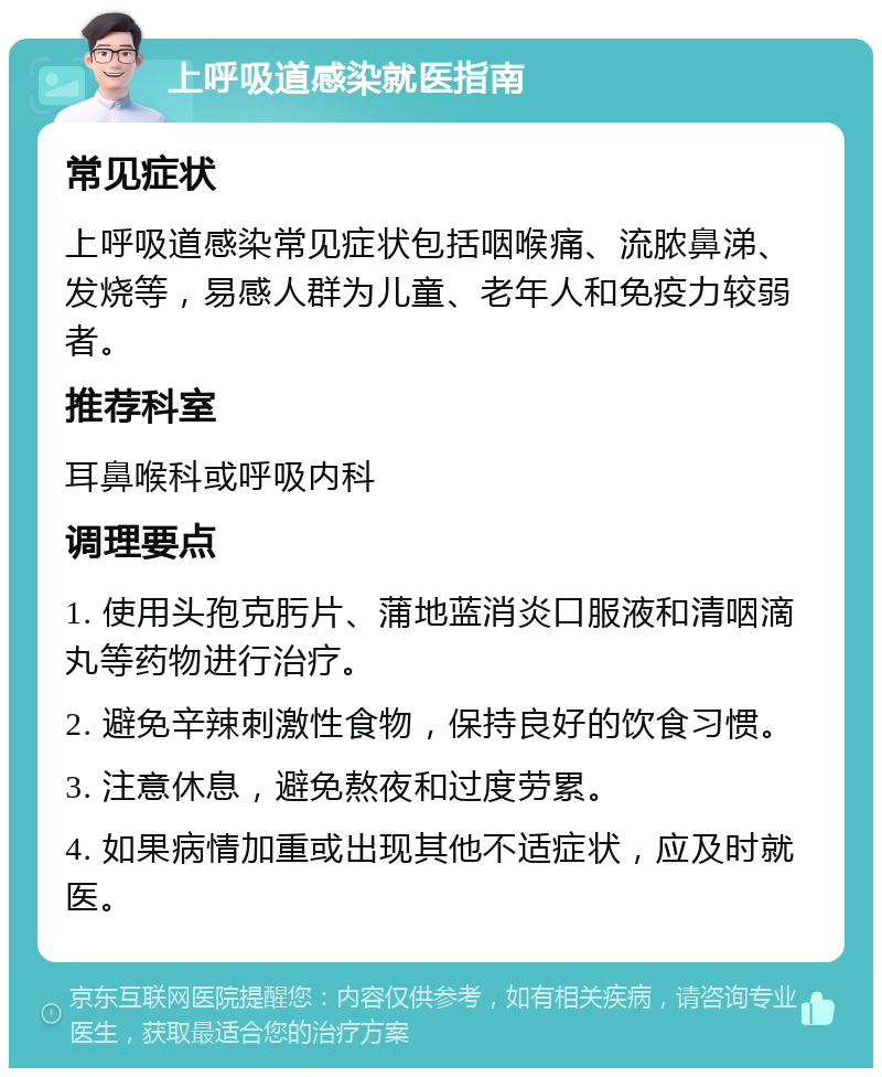 上呼吸道感染就医指南 常见症状 上呼吸道感染常见症状包括咽喉痛、流脓鼻涕、发烧等，易感人群为儿童、老年人和免疫力较弱者。 推荐科室 耳鼻喉科或呼吸内科 调理要点 1. 使用头孢克肟片、蒲地蓝消炎口服液和清咽滴丸等药物进行治疗。 2. 避免辛辣刺激性食物，保持良好的饮食习惯。 3. 注意休息，避免熬夜和过度劳累。 4. 如果病情加重或出现其他不适症状，应及时就医。