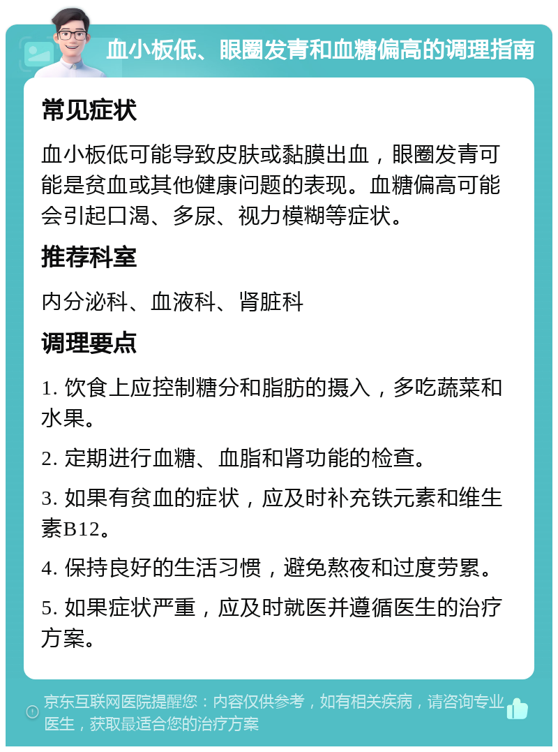 血小板低、眼圈发青和血糖偏高的调理指南 常见症状 血小板低可能导致皮肤或黏膜出血，眼圈发青可能是贫血或其他健康问题的表现。血糖偏高可能会引起口渴、多尿、视力模糊等症状。 推荐科室 内分泌科、血液科、肾脏科 调理要点 1. 饮食上应控制糖分和脂肪的摄入，多吃蔬菜和水果。 2. 定期进行血糖、血脂和肾功能的检查。 3. 如果有贫血的症状，应及时补充铁元素和维生素B12。 4. 保持良好的生活习惯，避免熬夜和过度劳累。 5. 如果症状严重，应及时就医并遵循医生的治疗方案。