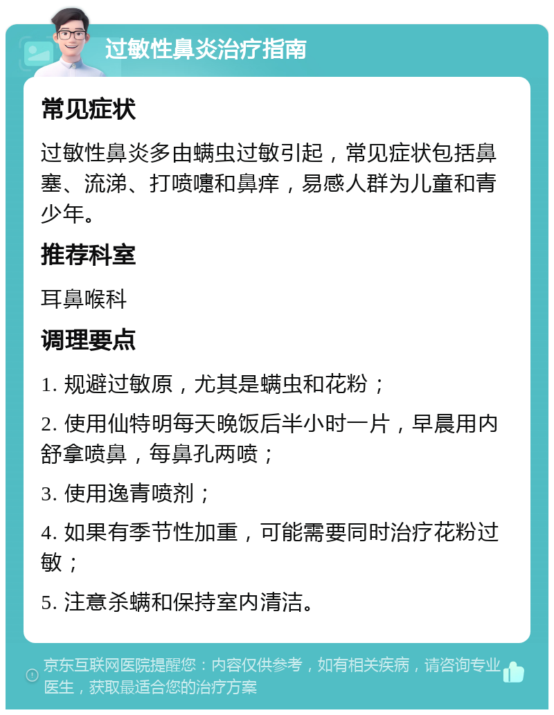 过敏性鼻炎治疗指南 常见症状 过敏性鼻炎多由螨虫过敏引起，常见症状包括鼻塞、流涕、打喷嚏和鼻痒，易感人群为儿童和青少年。 推荐科室 耳鼻喉科 调理要点 1. 规避过敏原，尤其是螨虫和花粉； 2. 使用仙特明每天晚饭后半小时一片，早晨用内舒拿喷鼻，每鼻孔两喷； 3. 使用逸青喷剂； 4. 如果有季节性加重，可能需要同时治疗花粉过敏； 5. 注意杀螨和保持室内清洁。