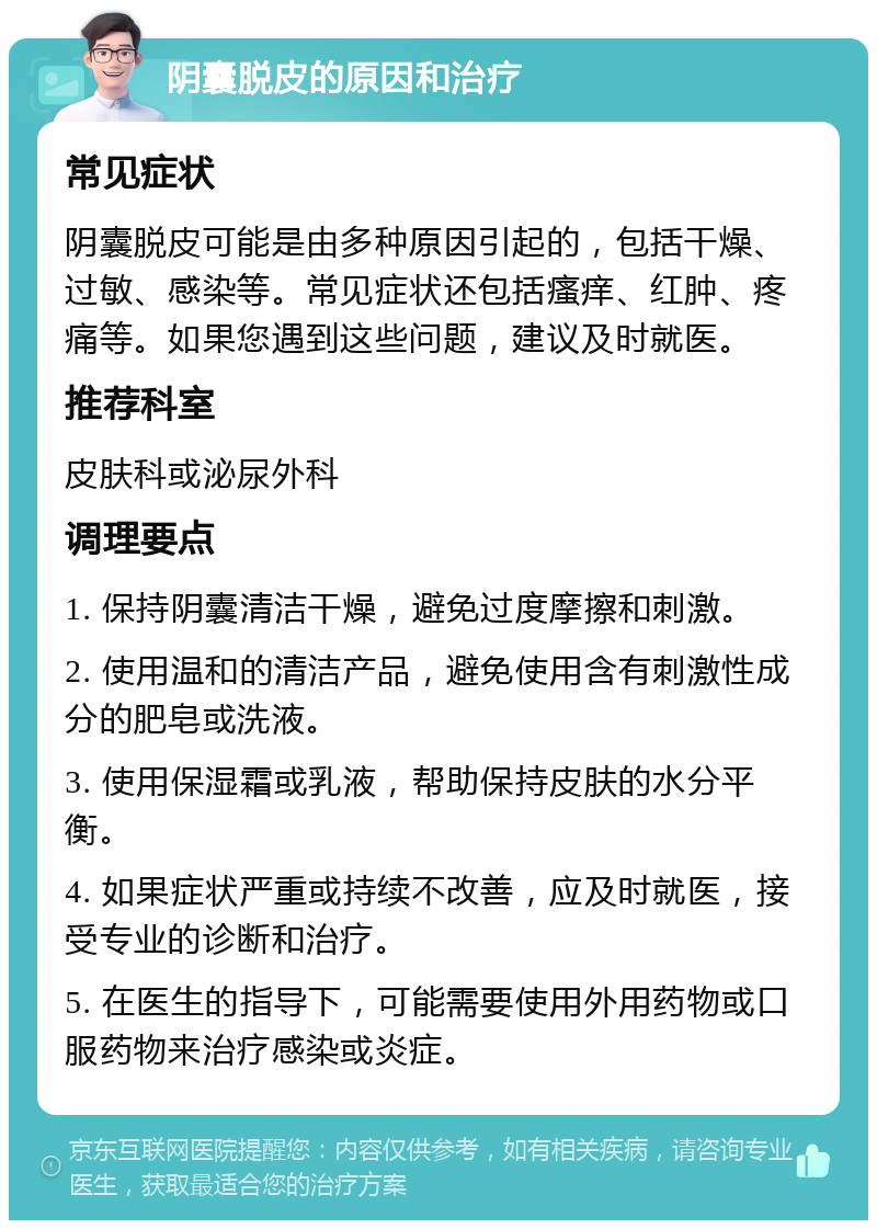 阴囊脱皮的原因和治疗 常见症状 阴囊脱皮可能是由多种原因引起的，包括干燥、过敏、感染等。常见症状还包括瘙痒、红肿、疼痛等。如果您遇到这些问题，建议及时就医。 推荐科室 皮肤科或泌尿外科 调理要点 1. 保持阴囊清洁干燥，避免过度摩擦和刺激。 2. 使用温和的清洁产品，避免使用含有刺激性成分的肥皂或洗液。 3. 使用保湿霜或乳液，帮助保持皮肤的水分平衡。 4. 如果症状严重或持续不改善，应及时就医，接受专业的诊断和治疗。 5. 在医生的指导下，可能需要使用外用药物或口服药物来治疗感染或炎症。