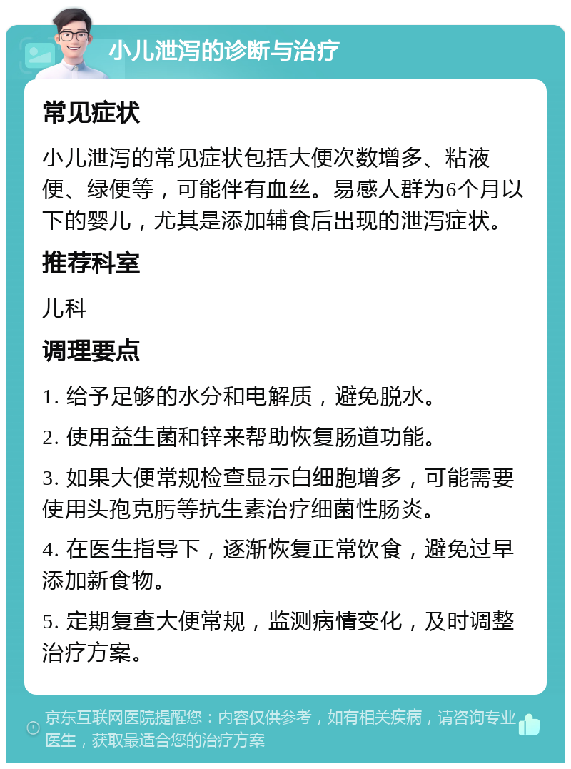 小儿泄泻的诊断与治疗 常见症状 小儿泄泻的常见症状包括大便次数增多、粘液便、绿便等，可能伴有血丝。易感人群为6个月以下的婴儿，尤其是添加辅食后出现的泄泻症状。 推荐科室 儿科 调理要点 1. 给予足够的水分和电解质，避免脱水。 2. 使用益生菌和锌来帮助恢复肠道功能。 3. 如果大便常规检查显示白细胞增多，可能需要使用头孢克肟等抗生素治疗细菌性肠炎。 4. 在医生指导下，逐渐恢复正常饮食，避免过早添加新食物。 5. 定期复查大便常规，监测病情变化，及时调整治疗方案。