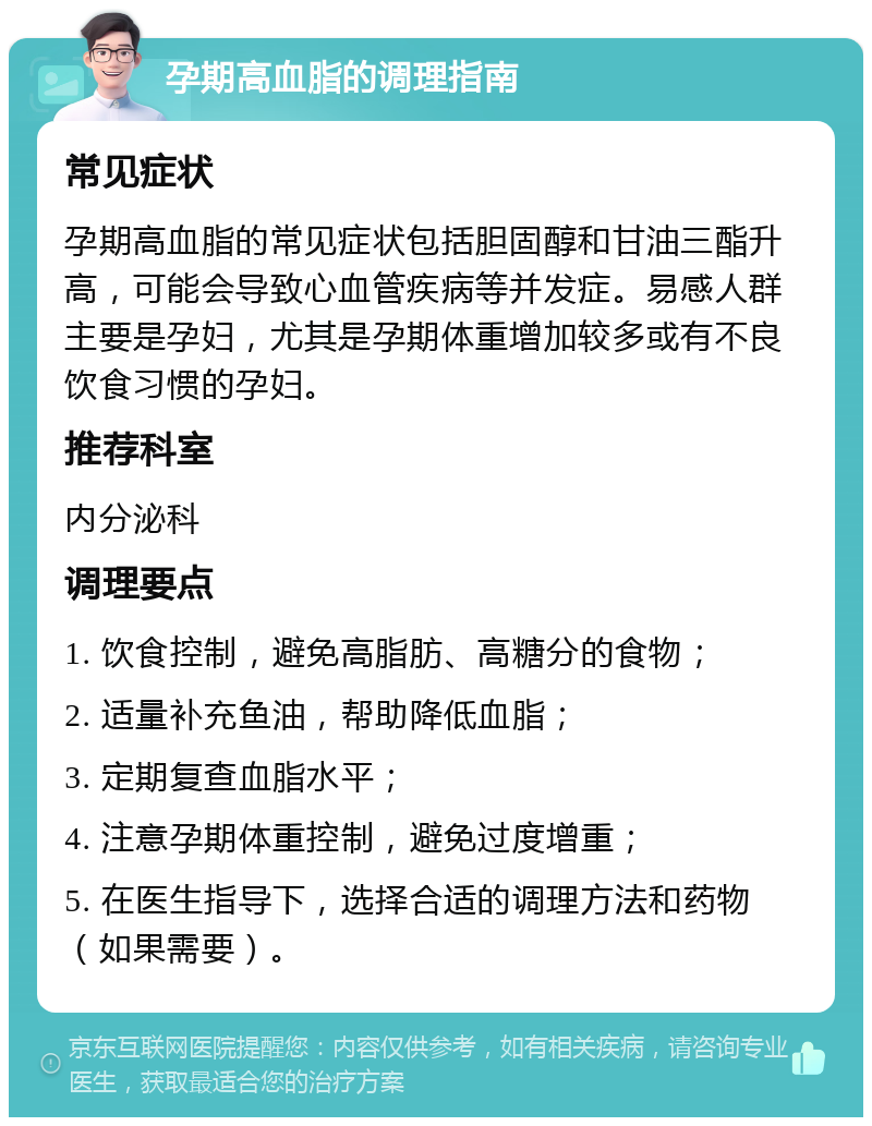 孕期高血脂的调理指南 常见症状 孕期高血脂的常见症状包括胆固醇和甘油三酯升高，可能会导致心血管疾病等并发症。易感人群主要是孕妇，尤其是孕期体重增加较多或有不良饮食习惯的孕妇。 推荐科室 内分泌科 调理要点 1. 饮食控制，避免高脂肪、高糖分的食物； 2. 适量补充鱼油，帮助降低血脂； 3. 定期复查血脂水平； 4. 注意孕期体重控制，避免过度增重； 5. 在医生指导下，选择合适的调理方法和药物（如果需要）。