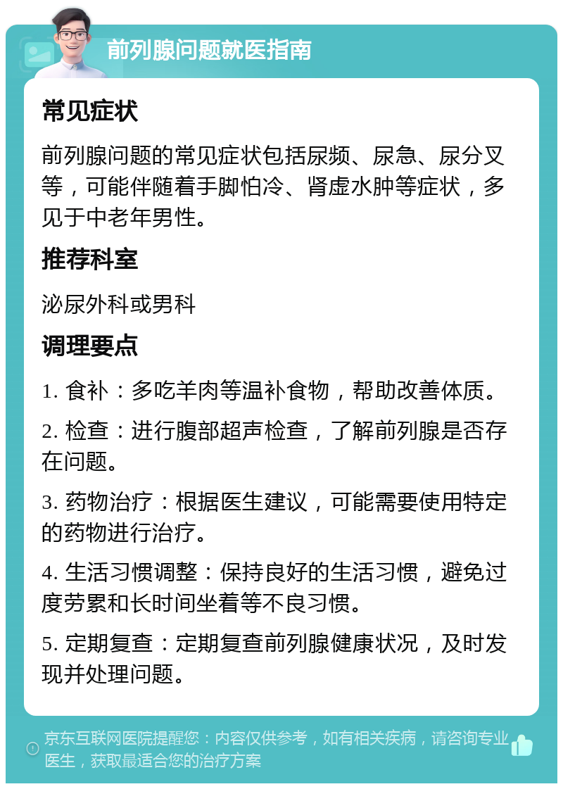 前列腺问题就医指南 常见症状 前列腺问题的常见症状包括尿频、尿急、尿分叉等，可能伴随着手脚怕冷、肾虚水肿等症状，多见于中老年男性。 推荐科室 泌尿外科或男科 调理要点 1. 食补：多吃羊肉等温补食物，帮助改善体质。 2. 检查：进行腹部超声检查，了解前列腺是否存在问题。 3. 药物治疗：根据医生建议，可能需要使用特定的药物进行治疗。 4. 生活习惯调整：保持良好的生活习惯，避免过度劳累和长时间坐着等不良习惯。 5. 定期复查：定期复查前列腺健康状况，及时发现并处理问题。