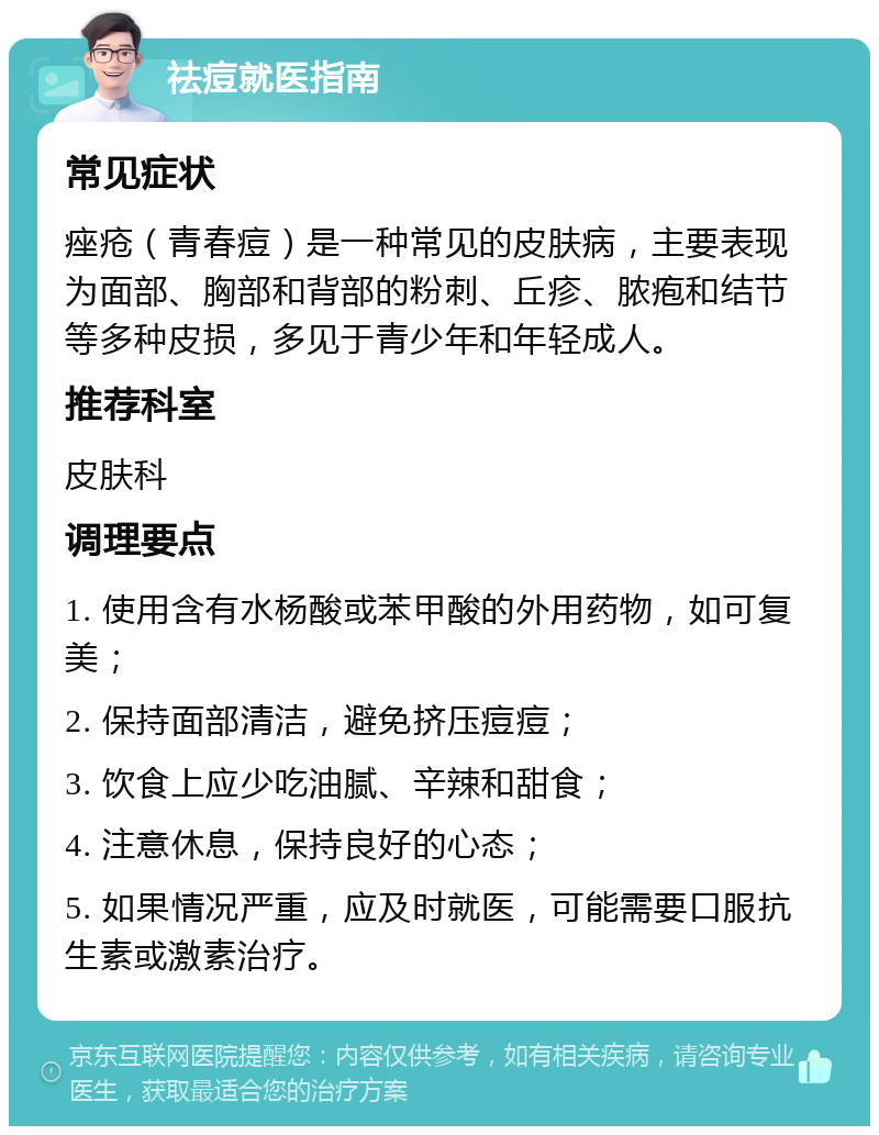 祛痘就医指南 常见症状 痤疮（青春痘）是一种常见的皮肤病，主要表现为面部、胸部和背部的粉刺、丘疹、脓疱和结节等多种皮损，多见于青少年和年轻成人。 推荐科室 皮肤科 调理要点 1. 使用含有水杨酸或苯甲酸的外用药物，如可复美； 2. 保持面部清洁，避免挤压痘痘； 3. 饮食上应少吃油腻、辛辣和甜食； 4. 注意休息，保持良好的心态； 5. 如果情况严重，应及时就医，可能需要口服抗生素或激素治疗。