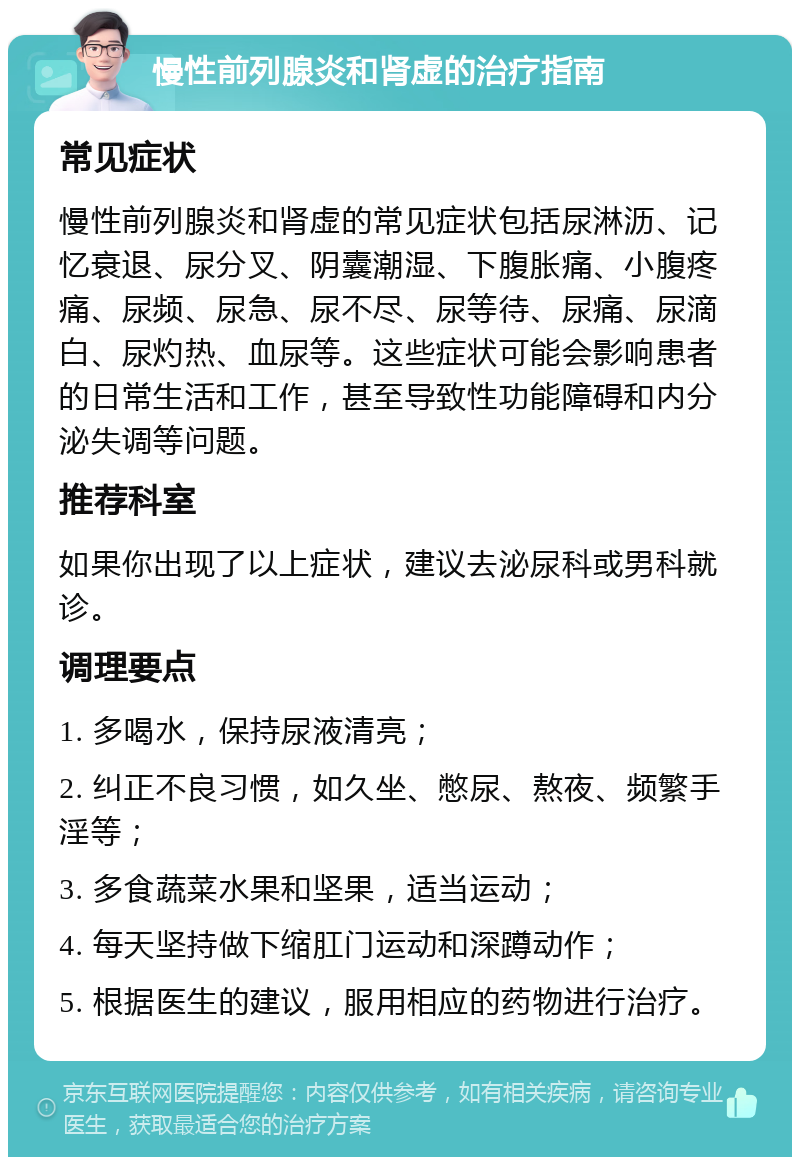 慢性前列腺炎和肾虚的治疗指南 常见症状 慢性前列腺炎和肾虚的常见症状包括尿淋沥、记忆衰退、尿分叉、阴囊潮湿、下腹胀痛、小腹疼痛、尿频、尿急、尿不尽、尿等待、尿痛、尿滴白、尿灼热、血尿等。这些症状可能会影响患者的日常生活和工作，甚至导致性功能障碍和内分泌失调等问题。 推荐科室 如果你出现了以上症状，建议去泌尿科或男科就诊。 调理要点 1. 多喝水，保持尿液清亮； 2. 纠正不良习惯，如久坐、憋尿、熬夜、频繁手淫等； 3. 多食蔬菜水果和坚果，适当运动； 4. 每天坚持做下缩肛门运动和深蹲动作； 5. 根据医生的建议，服用相应的药物进行治疗。