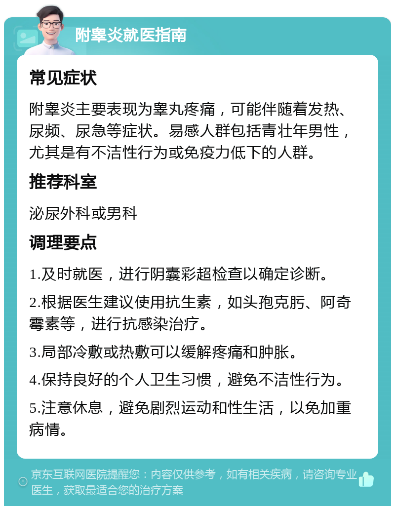 附睾炎就医指南 常见症状 附睾炎主要表现为睾丸疼痛，可能伴随着发热、尿频、尿急等症状。易感人群包括青壮年男性，尤其是有不洁性行为或免疫力低下的人群。 推荐科室 泌尿外科或男科 调理要点 1.及时就医，进行阴囊彩超检查以确定诊断。 2.根据医生建议使用抗生素，如头孢克肟、阿奇霉素等，进行抗感染治疗。 3.局部冷敷或热敷可以缓解疼痛和肿胀。 4.保持良好的个人卫生习惯，避免不洁性行为。 5.注意休息，避免剧烈运动和性生活，以免加重病情。