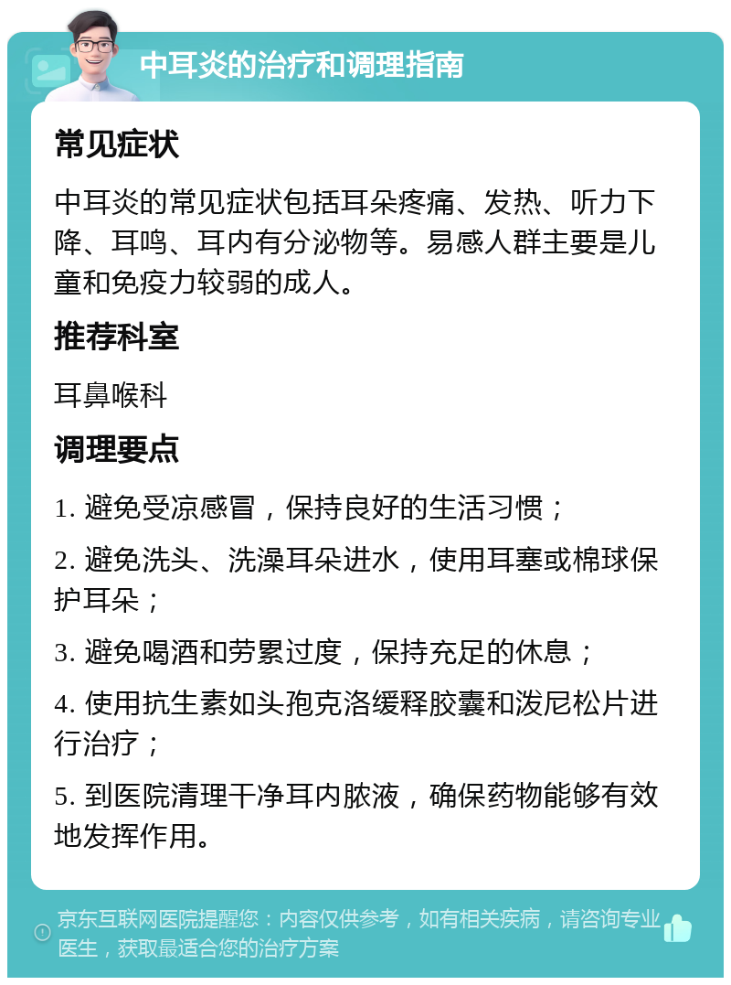 中耳炎的治疗和调理指南 常见症状 中耳炎的常见症状包括耳朵疼痛、发热、听力下降、耳鸣、耳内有分泌物等。易感人群主要是儿童和免疫力较弱的成人。 推荐科室 耳鼻喉科 调理要点 1. 避免受凉感冒，保持良好的生活习惯； 2. 避免洗头、洗澡耳朵进水，使用耳塞或棉球保护耳朵； 3. 避免喝酒和劳累过度，保持充足的休息； 4. 使用抗生素如头孢克洛缓释胶囊和泼尼松片进行治疗； 5. 到医院清理干净耳内脓液，确保药物能够有效地发挥作用。