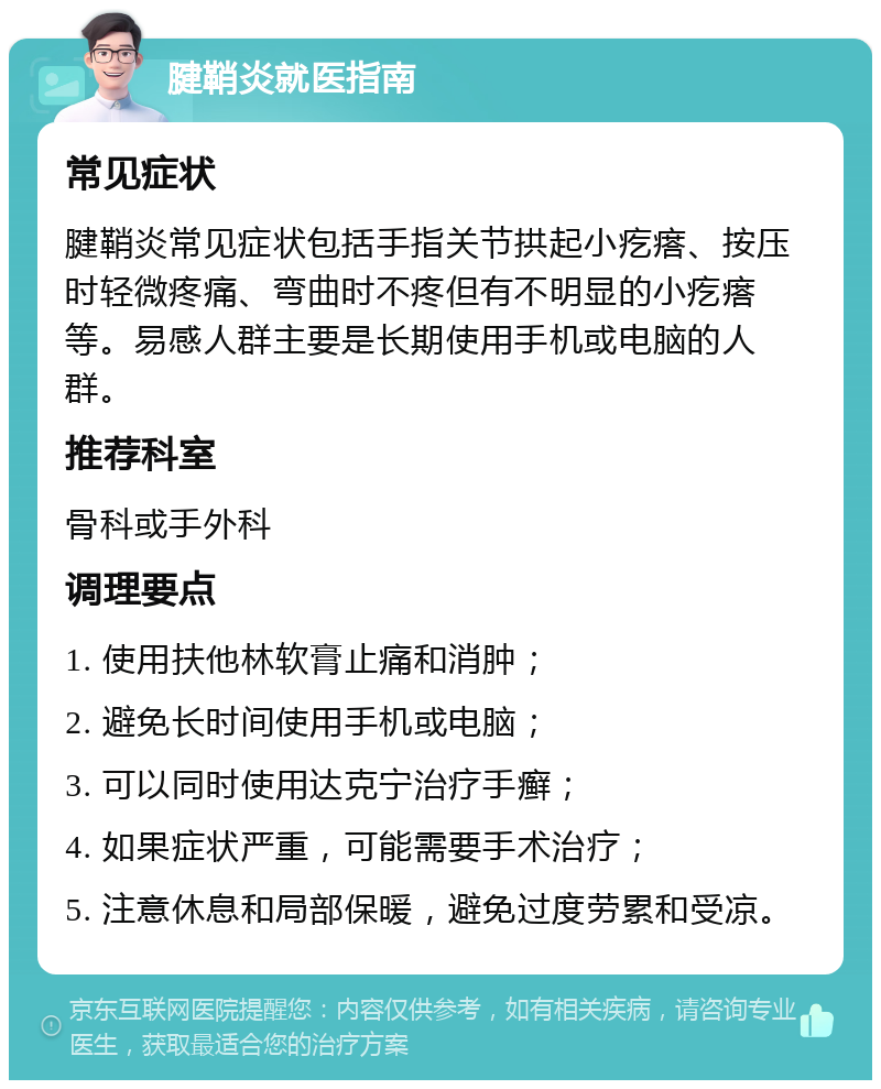 腱鞘炎就医指南 常见症状 腱鞘炎常见症状包括手指关节拱起小疙瘩、按压时轻微疼痛、弯曲时不疼但有不明显的小疙瘩等。易感人群主要是长期使用手机或电脑的人群。 推荐科室 骨科或手外科 调理要点 1. 使用扶他林软膏止痛和消肿； 2. 避免长时间使用手机或电脑； 3. 可以同时使用达克宁治疗手癣； 4. 如果症状严重，可能需要手术治疗； 5. 注意休息和局部保暖，避免过度劳累和受凉。