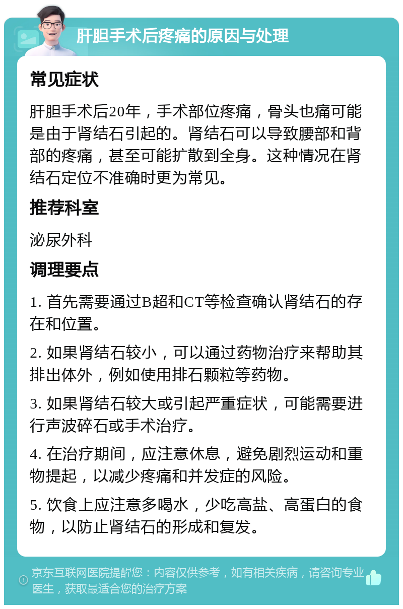 肝胆手术后疼痛的原因与处理 常见症状 肝胆手术后20年，手术部位疼痛，骨头也痛可能是由于肾结石引起的。肾结石可以导致腰部和背部的疼痛，甚至可能扩散到全身。这种情况在肾结石定位不准确时更为常见。 推荐科室 泌尿外科 调理要点 1. 首先需要通过B超和CT等检查确认肾结石的存在和位置。 2. 如果肾结石较小，可以通过药物治疗来帮助其排出体外，例如使用排石颗粒等药物。 3. 如果肾结石较大或引起严重症状，可能需要进行声波碎石或手术治疗。 4. 在治疗期间，应注意休息，避免剧烈运动和重物提起，以减少疼痛和并发症的风险。 5. 饮食上应注意多喝水，少吃高盐、高蛋白的食物，以防止肾结石的形成和复发。