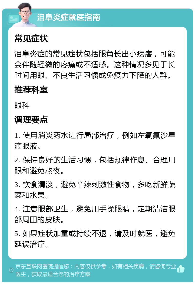 泪阜炎症就医指南 常见症状 泪阜炎症的常见症状包括眼角长出小疙瘩，可能会伴随轻微的疼痛或不适感。这种情况多见于长时间用眼、不良生活习惯或免疫力下降的人群。 推荐科室 眼科 调理要点 1. 使用消炎药水进行局部治疗，例如左氧氟沙星滴眼液。 2. 保持良好的生活习惯，包括规律作息、合理用眼和避免熬夜。 3. 饮食清淡，避免辛辣刺激性食物，多吃新鲜蔬菜和水果。 4. 注意眼部卫生，避免用手揉眼睛，定期清洁眼部周围的皮肤。 5. 如果症状加重或持续不退，请及时就医，避免延误治疗。