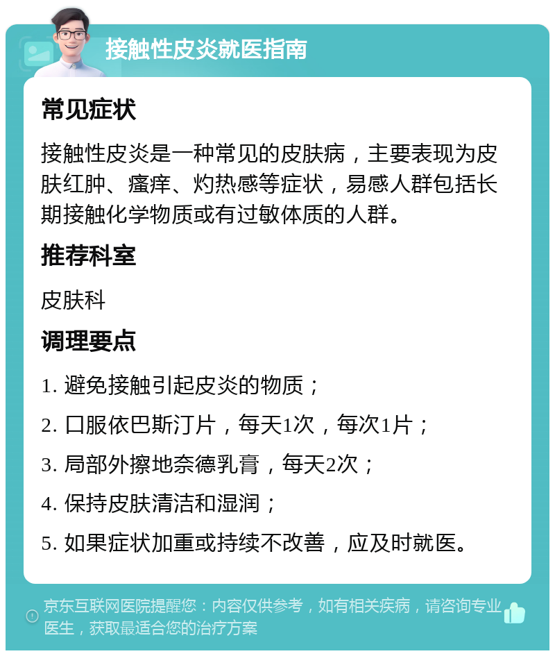 接触性皮炎就医指南 常见症状 接触性皮炎是一种常见的皮肤病，主要表现为皮肤红肿、瘙痒、灼热感等症状，易感人群包括长期接触化学物质或有过敏体质的人群。 推荐科室 皮肤科 调理要点 1. 避免接触引起皮炎的物质； 2. 口服依巴斯汀片，每天1次，每次1片； 3. 局部外擦地奈德乳膏，每天2次； 4. 保持皮肤清洁和湿润； 5. 如果症状加重或持续不改善，应及时就医。