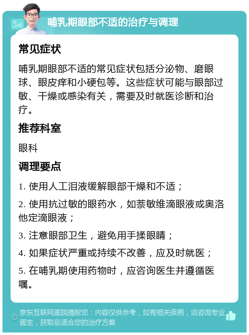 哺乳期眼部不适的治疗与调理 常见症状 哺乳期眼部不适的常见症状包括分泌物、磨眼球、眼皮痒和小硬包等。这些症状可能与眼部过敏、干燥或感染有关，需要及时就医诊断和治疗。 推荐科室 眼科 调理要点 1. 使用人工泪液缓解眼部干燥和不适； 2. 使用抗过敏的眼药水，如萘敏维滴眼液或奥洛他定滴眼液； 3. 注意眼部卫生，避免用手揉眼睛； 4. 如果症状严重或持续不改善，应及时就医； 5. 在哺乳期使用药物时，应咨询医生并遵循医嘱。