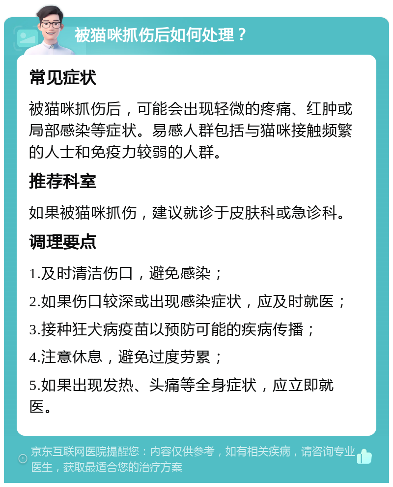 被猫咪抓伤后如何处理？ 常见症状 被猫咪抓伤后，可能会出现轻微的疼痛、红肿或局部感染等症状。易感人群包括与猫咪接触频繁的人士和免疫力较弱的人群。 推荐科室 如果被猫咪抓伤，建议就诊于皮肤科或急诊科。 调理要点 1.及时清洁伤口，避免感染； 2.如果伤口较深或出现感染症状，应及时就医； 3.接种狂犬病疫苗以预防可能的疾病传播； 4.注意休息，避免过度劳累； 5.如果出现发热、头痛等全身症状，应立即就医。