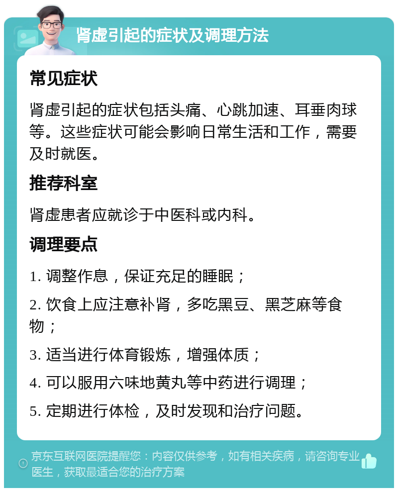 肾虚引起的症状及调理方法 常见症状 肾虚引起的症状包括头痛、心跳加速、耳垂肉球等。这些症状可能会影响日常生活和工作，需要及时就医。 推荐科室 肾虚患者应就诊于中医科或内科。 调理要点 1. 调整作息，保证充足的睡眠； 2. 饮食上应注意补肾，多吃黑豆、黑芝麻等食物； 3. 适当进行体育锻炼，增强体质； 4. 可以服用六味地黄丸等中药进行调理； 5. 定期进行体检，及时发现和治疗问题。