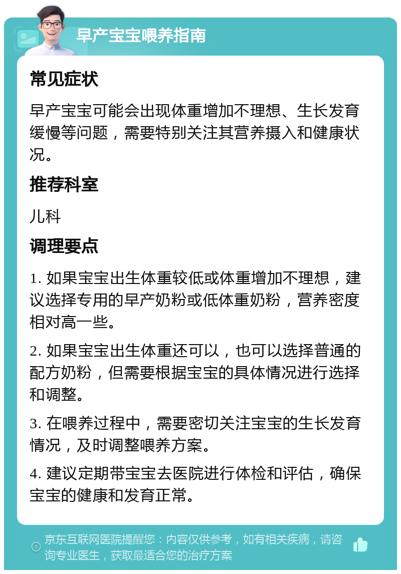 早产宝宝喂养指南 常见症状 早产宝宝可能会出现体重增加不理想、生长发育缓慢等问题，需要特别关注其营养摄入和健康状况。 推荐科室 儿科 调理要点 1. 如果宝宝出生体重较低或体重增加不理想，建议选择专用的早产奶粉或低体重奶粉，营养密度相对高一些。 2. 如果宝宝出生体重还可以，也可以选择普通的配方奶粉，但需要根据宝宝的具体情况进行选择和调整。 3. 在喂养过程中，需要密切关注宝宝的生长发育情况，及时调整喂养方案。 4. 建议定期带宝宝去医院进行体检和评估，确保宝宝的健康和发育正常。