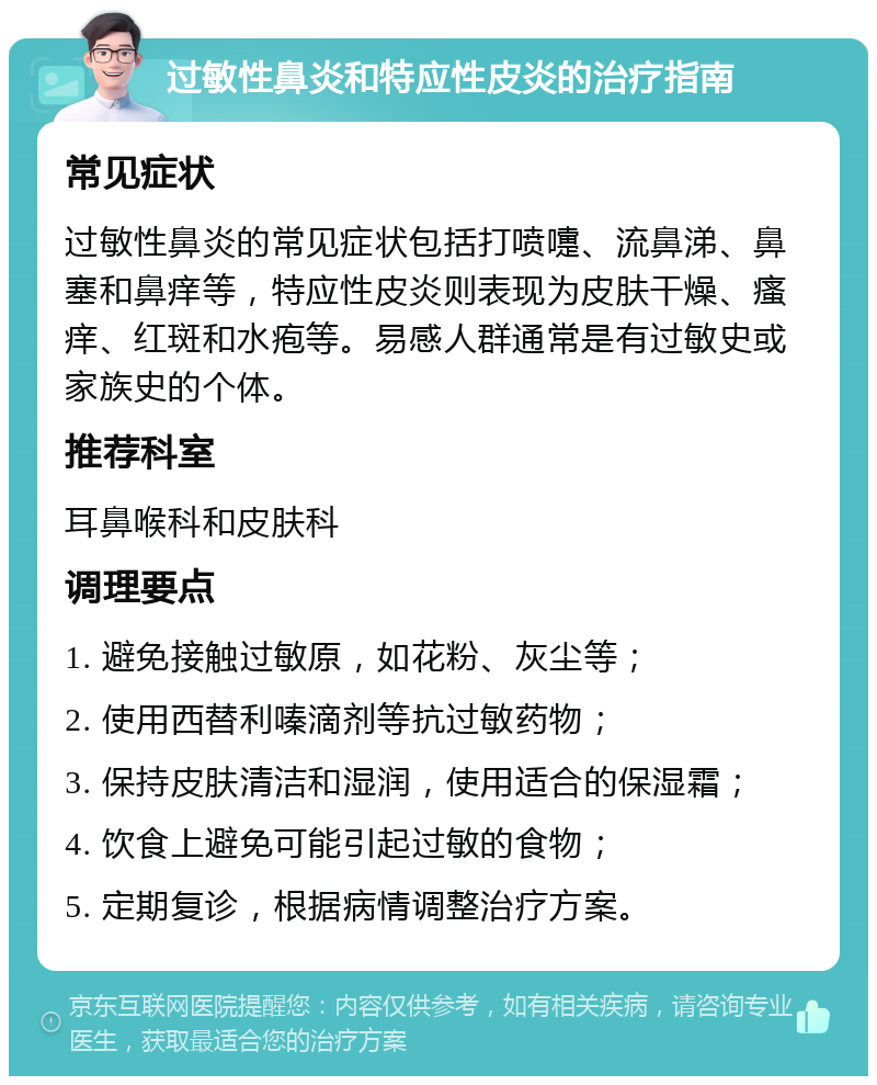 过敏性鼻炎和特应性皮炎的治疗指南 常见症状 过敏性鼻炎的常见症状包括打喷嚏、流鼻涕、鼻塞和鼻痒等，特应性皮炎则表现为皮肤干燥、瘙痒、红斑和水疱等。易感人群通常是有过敏史或家族史的个体。 推荐科室 耳鼻喉科和皮肤科 调理要点 1. 避免接触过敏原，如花粉、灰尘等； 2. 使用西替利嗪滴剂等抗过敏药物； 3. 保持皮肤清洁和湿润，使用适合的保湿霜； 4. 饮食上避免可能引起过敏的食物； 5. 定期复诊，根据病情调整治疗方案。