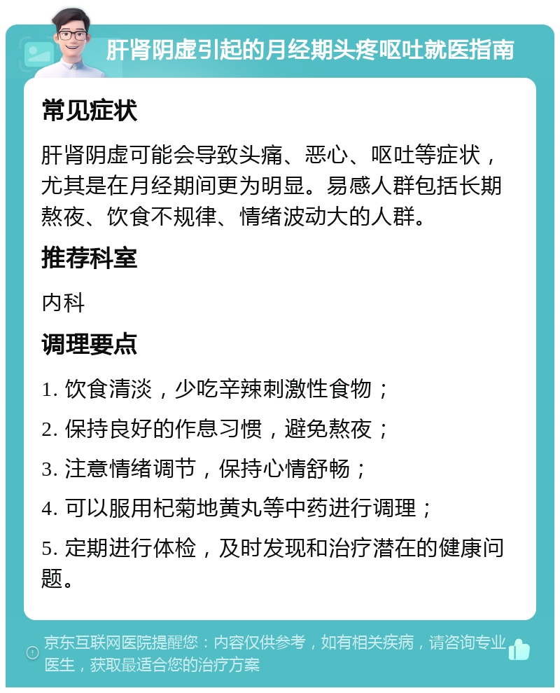 肝肾阴虚引起的月经期头疼呕吐就医指南 常见症状 肝肾阴虚可能会导致头痛、恶心、呕吐等症状，尤其是在月经期间更为明显。易感人群包括长期熬夜、饮食不规律、情绪波动大的人群。 推荐科室 内科 调理要点 1. 饮食清淡，少吃辛辣刺激性食物； 2. 保持良好的作息习惯，避免熬夜； 3. 注意情绪调节，保持心情舒畅； 4. 可以服用杞菊地黄丸等中药进行调理； 5. 定期进行体检，及时发现和治疗潜在的健康问题。